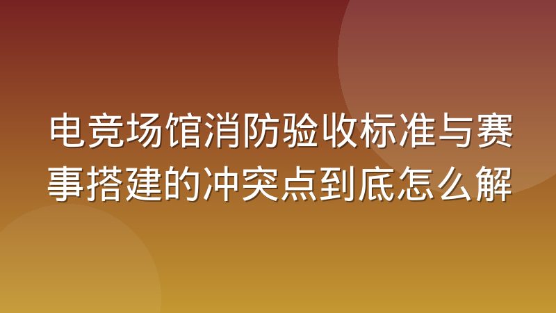 电竞场馆消防验收标准与赛事搭建的冲突点到底怎么解
